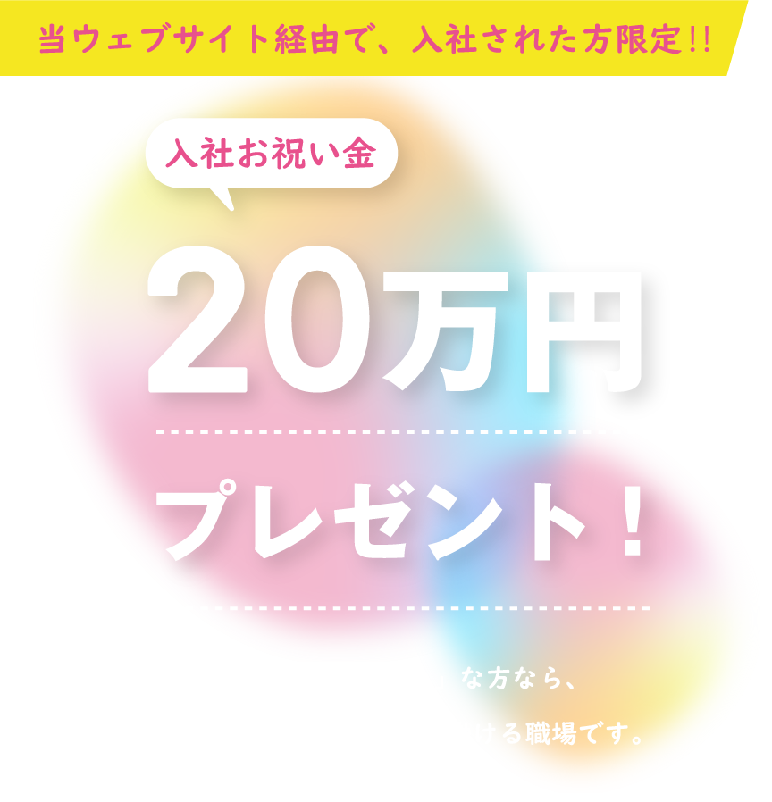 当ウェブサイト経由で、入社された方限定!!入社祝い金20万円プレゼント！「人と接することが好き」な方なら、きっとやりがいを持って働ける職場です。ご応募、お待ちしております。